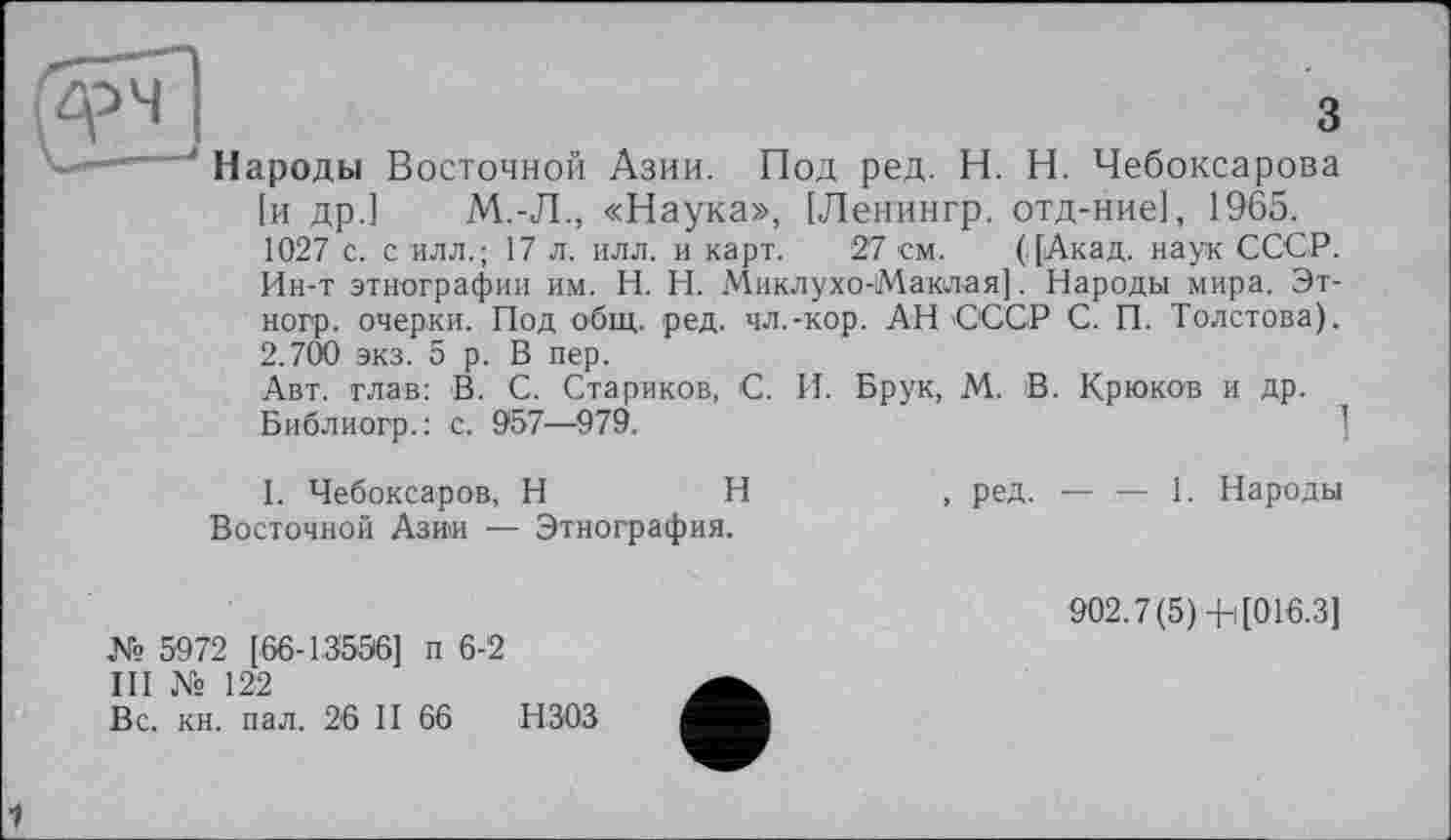 ﻿3
Под ред. H. Н. Чебоксарова
Народы Восточной Азии.
[и др.] М.-Л., «Наука», [Ленингр. отд-ние], 1965.
1027 с. с илл.; 17 л. илл. и карт. 27 см. (.[Акад, наук СССР. Ин-т этнографии им. H. Н. Миклухо-Маклая]. Народы мира. Эт-ногр. очерки. Под общ. ред. чл.-кор. АН СССР С. П. Толстова). 2.700 экз. 5 р. В пер.
Авт. глав: В. С. Стариков, С. И. Брук, М. В. Крюков и др. Библиогр.: с. 967—979.
1. Чебоксаров, H	Н
Восточной Азии — Этнография.
№ 5972 [66-13556] п 6-2
III № 122
Вс. кн. пал. 26 II 66 НЗОЗ
, ред. — — 1. Народы
902.7(5) В[016.3]
1